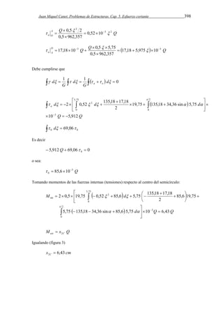 Juan Miquel Canet. Problemas de Estructuras. Cap. 5. Esfuerzo cortante 398 
A Q 0,5 2 3  
2 
Q 
a O 
2 
 
    
0,52 10 
 
0,5  
962,357 
 
D 
 3 Q  0,5  
 17,18  10Q  5,75   17,18  5,975  
  10  
3 
Q a A 
0,5  
962,357 
 
 
Debe cumplirse que 
 d   1    1      d  
0 a o 
G 
d 
G 
  
 
2 0,52 135,18 17,18 
   
d d d a 
10 5,912 
Q Q 
19,75 135,18 34,36 sin 5,75 
2 
3 
5,75 
0 
2 
0 
2 
   
 
 
  
  
   
 
    
 
 
      
  0 0  d 69,06 
Es decir 
5,912 69,06 0 0  Q    
o sea: 
3 Q 
0   85,610 
Tomando momentos de las fuerzas internas (tensiones) respecto al centro del semicírculo: 
 
2 0,5 19,75 0,52 85,6 5,75 135,18 17,18 
  
 
M d 
  
 
 
  
  d Q Q 
5,75 135,18 34,36 sin 85,6 5,75 10 6,43 
 
85,6 19,75 
2 
3 
2 
 
0 
5,75 
0 
2 
int 
  
  
   
  
 
 
       
 
  
 M x Q ext 2C  
Igualando (figura 3) 
x cm C 6,43 2  
 