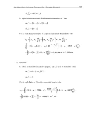 Juan Miquel Canet. Problemas de Estructuras. Cap. 7: Energía de deformación 403 
10(6 ) 1 M x C 
f B    
La ley de momentos flectores debido a una fuerza unidad en C vale 
m B    6  x   1,5  4  
x 
 f A 1 1 m C    6  
x 
 f B 1 Con lo cual, el desplazamiento en C (positivo en sentido descendente) vale 
M m dx f f f f f f e  
M m dx 
M m dx 
 1  1  1 
 
E I 
E I 
E I 
           
  
     
 
6 
x x x x x dx 
     
 
   
 
      
         
4 
4 1 
1 1 
4 1 
1 1 
4 
0 
2 
1 
1 1 
6 
0 
4 
0 
6 
4 
0,002666 2,666 
10 
10 6 6 
10 
6 1,5 4 
2 
4 
10 6 55 4 20 
x x dx m mm 
b) Giro en C 
Se coloca un momento unidad en C (figura 2 c)). Las leyes de momentos valen: 
1 4  0,25 1 m B x 
f A     
C  1 
f B m 
Con lo cual, el giro en C (positivo en sentido horario) vale: 
          
x x x x dx C  
 
  
      
    
        
 
     
 
6 
4 
4 
4 1 1 
4 1 
1 
4 
0 
2 
1 
1 1 
6,6667 10 
10 
10 6 1 
10 
1 4 0,25 
2 
10 6 55 4 20 4 
x dx rdn 
 