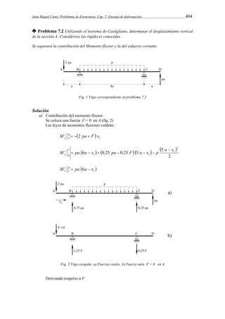 Juan Miquel Canet. Problemas de Estructuras. Cap. 7: Energía de deformación 404 
♣ Problema 7.2 Utilizando el teorema de Castigliano, determinar el desplazamiento vertical 
de la sección A. Considérese las rigideces conocidas. 
Se separará la contribución del Momento flector y la del esfuerzo cortante. 
Fig. 1 Viga correspondiente al problema 7.2 
Solución 
a) Contribución del momento flector. 
Se coloca una fuerza F = 0 en A (fig. 2) 
Las leyes de momentos flectores valdrán: 
M B 2 pa F x1 
t 
   
f A 
       
M pa a x , pa , F a x p a x C 
2 
5 
6 0 25 0 25 5 
2 
1 
1 1 
B 
t 
f 
 
      
  1 M D pa 6a x 
t 
  
f C 
Fig. 2 Viga cargada: a) Fuerzas reales. b) Fuerza nula F = 0 en A 
Derivando respecto a F 
 