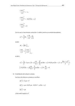 Juan Miquel Canet. Problemas de Estructuras. Cap. 7: Energía de deformación 405 
1 x 
M B 
t 
f   
 
F 
A 
 
t 
f    
 
  1 0,25 5a x 
M C 
F 
B 
 
 0 
M D 
 
 
F 
C 
t 
f 
Con lo cual, el movimiento vertical de A valdrá ( positivo en sentido descendente) 
 
M 
  
M 
A E I 
 1 
 
a 
f 
f 
dx 
F 
M 
6 
0 
siendo: 
  t 
 F 
0 f f M M 
 
0   
 
 
  
 
 
 
M 
 
F 
t 
M 
f f 
F 
F 
es decir, 
        
 
a a 
pa x x dx 
  
  
        
pa a x dx 
a x dx 
      
       
 
  
 
a 
a 
a 
M 
A 
E I 
E I 
pa a x pa a x p a x 
E I 
6 
5 
1 
1 
1 
1 
0 
5 2 
1 
1 1 
1 
1 1 
0,25 5 6 0 0 
2 
 2 6 0,25 5 5 
b) Contribución del esfuerzo cortante. 
Las leyes de esfuerzos cortantes se escriben: 
Q t B  2 pa  
F 
A 
Q t C  pa  0,25 pa  0,25 F  p  5a  
x 
 1 B 
Q t D  
pa 
C 
y derivando respecto a F 
 