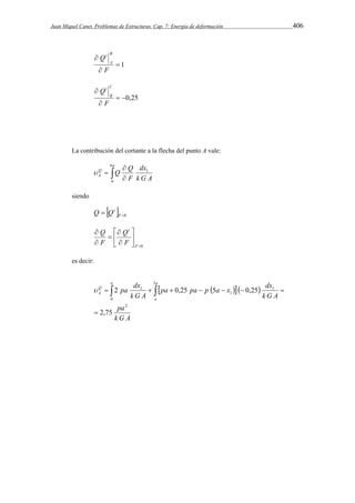 Juan Miquel Canet. Problemas de Estructuras. Cap. 7: Energía de deformación 406 
 1 
Q B 
 
 
F 
A 
t 
 0,25 
Q C 
 
 
F 
B 
t 
La contribución del cortante a la flecha del punto A vale: 
 
Q Q 
  
 1 
 
a 
dx 
Q 
A F 
k G A 
6 
0 
siendo 
  0  F 
Q Qt 
0 
 
 
 
 
 
 
 
 
 
F 
t 
F 
Q 
Q 
F 
es decir: 
pa pa p a x dx 
    
a a 
pa dx 
          
pa 
k G A 
k G A 
k G A 
a 
Q 
A 
2 
0 
5 
1 
1 
1 
2,75 
2 0,25 5 0,25 
 
 