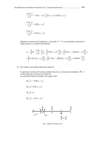 Juan Miquel Canet. Problemas de Estructuras. Cap. 7: Energía de deformación 408 
4 a x 3 a x a x 
 1  1   1  3 0,5 
f B        
 
2 
M A 
F 
 
  1 0,5 a x 
M B 
f D   
 
F 
 
M DE 
f   
 
  1 0,5 a x 
F 
 
Aplicando el teorema de Castigliano ( y haciendo F = P ), el movimiento vertical de C 
valdrá ( positivo en sentido descendente): 
P a x a x dx 
P a x dx 
      
    
4 2 0,5 
 
  
      
P a x a x dx 
dx 
M 
 
 
a x dx 
       
P a 
E I 
E I 
E I 
E I 
E I 
E I 
F 
M 
a 
a 
a 
a 
a 
a a 
a 
f 
C f 
3 
1 
1 
2 
0 
1 
1 
1 
3 
2 
1 
1 1 
4 
0 
4 
3 
2 1 
1 
1 
0 0,5 0,5 0,58333 
         
b) Giro relativo entre ambos lados de la rótula D. 
Se aplicará el teorema de la fuerza unidad. Para ello, se colocan dos momentos M  1 
a ambos lados de la rótula D (ver figura 3). 
Los momentos flectores debidos a las cargas valen: 
M C   P  4 a  
x 
f A 1  1 M A P 2 a x 
f B   
B  0 
f D M 
  1 x a P M DE 
f    
Fig. 3 Momento unidad en D 
 
