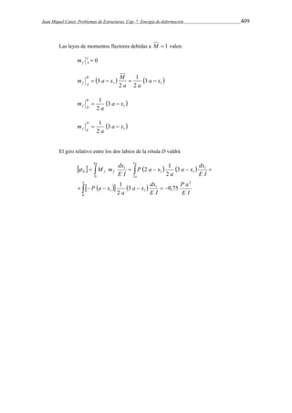 Juan Miquel Canet. Problemas de Estructuras. Cap. 7: Energía de deformación 409 
Las leyes de momentos flectores debidas a M  1 valen: 
C  0 
f A m 
1 
m a x M B 
 3   3 
a x 
 1 1 f A     
2 
2 
a a 
1 a x 
a 
  1 3 
2 
m B 
f D   
1 a x 
a 
  1 3 
2 
m D 
f E   
El giro relativo entre los dos labios de la rótula D valdrá 
a a 
a x dx 
M m dx 
 2 1 
    
    
     
     
D f f 
a 
a 
a x dx 
1 
      
P a 
E I 
E I 
a 
P a x 
E I 
a 
P a x 
E I 
0 
2 
1 
1 1 
1 
1 
4 
0 
3 
2 
1 
1 
3 0,75 
2 
3 
2 
 