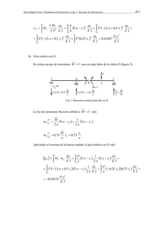Juan Miquel Canet. Problemas de Estructuras. Cap. 7: Energía de deformación 411 
P a x dx 
P a x dx 
    
 
dx 
M 
   
5 1,5 0,5 
4 
      
 
 
a 
P x dx 
P a x dx 
      
     
a 
a 
a a 
a 
a 
a 
f 
A f 
P a 
E I 
E I 
E I 
E I 
E I 
E I 
P 
M 
3 
2 
2 
0 
3 
2 1 
1 
2 1 
1 
5 
0 
5 
4 
4 
3 
2 1 
1 
2 1 
1 
1 
1,5 0,5 0,25 0,41667 
 
b) Giro relativo en D 
Se coloca un par de momentos M  1 uno en cada labio de la rótula D (figura 3). 
Fig. 3 Momento unidad aplicado en D 
La ley de momentos flectores debido a M  1 vale: 
5 1 
   1 1 5 
f C     
2 
m M B 
2 
a x 
a 
a x 
a 
x x 
a 
a 
m M E 
f B 
1 
1  0,75  0,75 
Aplicando el teorema de la fuerza unidad, el giro relativo en D vale: 
a x dx 
M m dx 
5 1 
2 
      
   
     
  
x x dx 
P 
dx 
a 
1,5 0,5 5 1 
      
       
P a 
E I 
E I 
a 
E I 
P a x a x 
E I 
a 
P a x 
E I 
a 
a 
a 
a 
a a 
a 
D f f 
2 
4 
2 
2 
1 
1 1 
1 
1 1 
5 
0 
5 
4 
1 
1 1 
1 
0,58333 
0,25 0,75 
2 
5 
2 
  
 