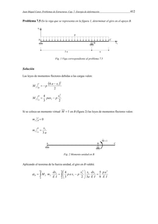 Juan Miquel Canet. Problemas de Estructuras. Cap. 7: Energía de deformación 412 
Problema 7.5 En la viga que se representa en la figura 1, determinar el giro en el apoyo B. 
Fig. 1 Viga correspondiente al problema 7.5 
Solución 
Las leyes de momentos flectores debidas a las cargas valen: 
  
4 2 
M p a x1 C 
2 
f B 
 
  
4 2 
M pax p x B 
1 
  
f A 1 
3 2 
Si se coloca un momento virtual M  1 en B (figura 2) las leyes de momentos flectores valen: 
C  0 
f B m 
 1 
a 
m x B 
f A 3 
Fig. 2 Momento unidad en B 
Aplicando el teorema de la fuerza unidad, el giro en B valdrá: 
 
 
a a 
dx 
a 
M m dx 
 4 
     
  
   
p a 
5 
B f f E I 
E I 
p a x p x x 
E I 
3 
0 
3 
1 1 
2 
1 
1 
1 
4 
3 2 3 
8 
0  