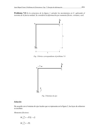 Juan Miquel Canet. Problemas de Estructuras. Cap. 7: Energía de deformación 416 
Problema 7.8 En la estructura de la figura 1 calcular los movimientos en C, aplicando el 
teorema de la fuerza unidad. Se considera la deformación por momento flector, cortante y axil. 
Fig. 1 Pórtico correspondiente al problema 7.8 
Fig. 2 Sistemas de ejes 
Solución 
De acuerdo con el sistema de ejes locales que se representa en la figura 2, las leyes de esfuerzos 
se escriben: 
Momentos flectores: 
M B P L s 
f C    
M B PL 
f A   
 