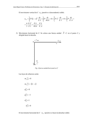Juan Miquel Canet. Problemas de Estructuras. Cap. 7: Energía de deformación 418 
El movimiento vertical de C 2c  (positivo si descendente) valdrá: 
P  L s  
ds 
   2      2 
    
 0 0 
P L 
E A 
P L 
kGA 
3 
P L 
E I 
P ds 
E A 
P L ds 
E I 
P ds 
kGA 
E I 
C 
B 
C 
B 
B 
A 
B 
A 
c 
2 
4 
   
3 
2) Movimiento horizontal de C: Se coloca una fuerza unidad F  1 en el punto C y 
dirigida hacia la derecha. 
Fig. 4 fuerza unidad horizontal en C 
Las leyes de esfuerzos serán: 
C  0 
f B m 
m B L s 
f A    
0  CB 
q 
B  1 
A q 
1  CB 
n 
B  0 
A n 
El movimiento horizontal de C C 1  
(positivo si hacia la derecha) valdrá: 
 