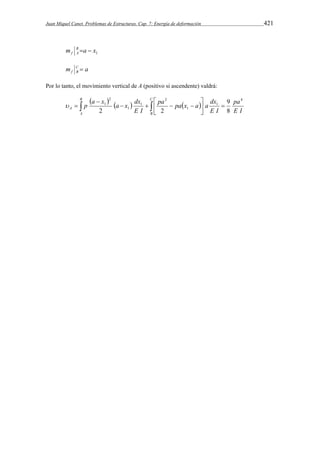Juan Miquel Canet. Problemas de Estructuras. Cap. 7: Energía de deformación 421 
m B  a  
x 
f A 1 m C a 
f B  
Por lo tanto, el movimiento vertical de A (positivo si ascendente) valdrá: 
  p a x    
 
a  x  dx 
  pa   
pa  x dx 
 
a  a   
 
 
C 
9 
A E I 
B 
B 
A 
pa 
E I 
E I 
4 
1 
1 
2 
1 
1 
2 
1 
8 
2 2 
 
 