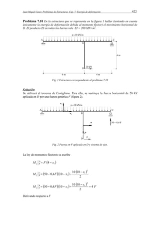 Juan Miquel Canet. Problemas de Estructuras. Cap. 7: Energía de deformación 422 
Problema 7.10 En la estructura que se representa en la figura 1 hallar (teniendo en cuenta 
únicamente la energía de deformación debida al momento flector) el movimiento horizontal de 
D. El producto EI en todas las barras vale EI = 200 MN×m2. 
Fig. 1 Estructura correspondiente al problema 7.10 
Solución 
Se utilizará el teorema de Castigliano. Para ello, se sustituye la fuerza horizontal de 20 kN 
aplicada en D por una fuerza genérica F (figura 2). 
Fig. 2 Fuerza en F aplicada en D y sistema de ejes. 
La ley de momentos flectores se escribe 
M  F  f DB 
4  
x  1      
M C F x x 
50 0,4 10 10 10 
2 
2 
1 
1 
f B 
 
    
     
 
M B x 50 0,4 F 10 x 10 10 
F 
f A 4 
2 
2 
1 
    
1  
Derivando respecto a F 
 