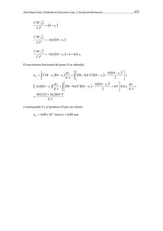 Juan Miquel Canet. Problemas de Estructuras. Cap. 7: Energía de deformación 423 
M DB 
f   
 
  1 4 x 
F 
 
M CB 
f    
 
  1 0,4 10 x 
F 
 
  1 1 0,4 10 x 4 0,4 x 
M B 
f A      
 
F 
 
El movimiento horizontal del punto D se obtendrá 
        
u F x x dx D 
  
4 4 50 0,4 10 10 10 
  
       
        
x dx 
E I 
F 
 
 
F x x F x dx 
E I 
E I 
F x x 
E I 
493,333 36,2667 
4 0,4 
10 10 
2 
 
0,4 10 50 0,4 10 
2 
1 
1 
6 
0 
2 
1 
1 
1 
1 
4 
0 
10 
6 
2 
1 
1 
1 
1 1 
 
 
  
 
 
 
      
  
 
 
y sustituyendo F y el producto EI por sus valores 
u metros mm D  6,09103  6,09 
 