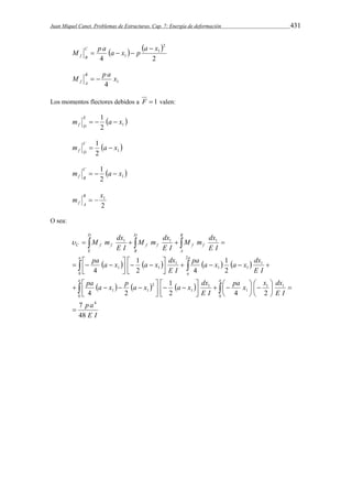 Juan Miquel Canet. Problemas de Estructuras. Cap. 7: Energía de deformación 431 
    
4 2 
2 
1 
M p a a x p a x C 
1 
f B 
 
   
M p a x B 
1 4 
f A   
Los momentos flectores debidos a F  1 valen: 
m 1 a x E 
  2 1 
f D    
m 1 a x C 
  2 1 
f D   
m 1 a x C 
  2 1 
f B    
1 m x B 
2 
f A   
O sea: 
M m dx 
    
 1  1  1 
 
C f f f f f f 
pa a x a x dx 
M m dx 
M m dx 
D 
E 
D 
B 
B 
A 
a a 
pa a x a x dx 
1 
1 
 
   
   
        
      
  
a 
pa a x p a x a x dx 
   
   
     
0 0 
p a 
E I 
pa x x dx 
E I 
E I 
E I 
E I 
E I 
E I 
E I 
a a 
7 
48 
1 
  
2 4 2 
4 2 
2 
2 4 
4 
4 
 
1 1 
1 
1 
1 
2 
1 1 
0 
2 
1 
1 1 
1 
1 1 
 
  
 
 
 
 
 
 
 
     
 
 
 
  
 