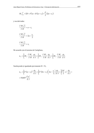 Juan Miquel Canet. Problemas de Estructuras. Cap. 7: Energía de deformación 435 
M H F a H a x F a x C 
   1   1  2 
f D       
2 
y sus derivadas: 
f A   
 
1 a x 
M B 
H 
 
2 1 a x 
2 
M B 
f C   
 
H 
 
1 x 
M C 
f D  
 
H 
 
De acuerdo con el teorema de Castigliano, 
 
 
 
M 
dx 
M 
dx 
M 
    
u M 1 1  
1 
 
 
 
 
B 
A 
B 
C 
C 
D 
f 
f 
f 
f 
f 
dx 
A f H 
E I 
M 
E I 
H 
M 
E I 
H 
Sustituyendo (e igualando previamente H = F), 
a a a 
F a x a x dx 
u F a x dx 
          
   
F a 
E I 
F x dx 
E I 
E I 
E I 
A 
3 
2 1 
1 
2 
0 
1 
0 0 
1 
1 
2 1 
1 
10,667 
3 
2 
2 
3 2 
 
 
   
 
 
