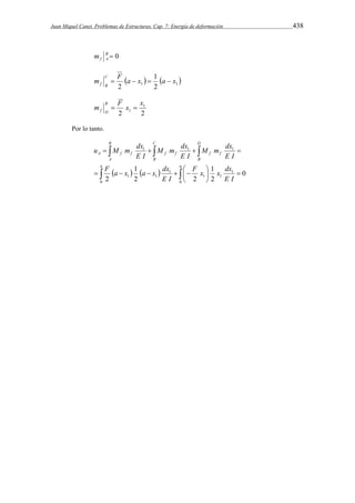 Juan Miquel Canet. Problemas de Estructuras. Cap. 7: Energía de deformación 438 
B  0 
f A m 
m C 
F a x 1 
a x     1 2 1 
f B     
2 
m F x x B 
1 
  
f D 1 
2 2 
Por lo tanto. 
B 
C 
M m dx 
u M m dx 
   
M m dx 
    
A f f f f f f 
A 
B 
F a x 1 
a x dx 
     
      
F x  
1 
x dx 
  
 
a a 
D 
B 
E I 
E I 
E I 
E I 
E I 
0 
1 
1 1 
1 
1 
0 
1 
1 1 1 
0 
2 
2 2 
2 
 