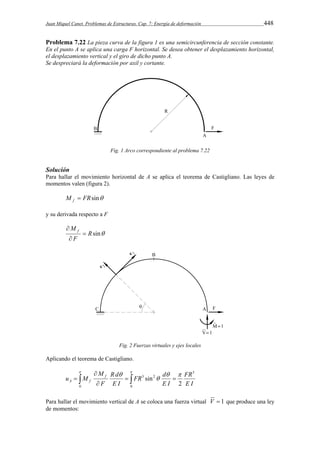 Juan Miquel Canet. Problemas de Estructuras. Cap. 7: Energía de deformación 448 
Problema 7.22 La pieza curva de la figura 1 es una semicircunferencia de sección constante. 
En el punto A se aplica una carga F horizontal. Se desea obtener el desplazamiento horizontal, 
el desplazamiento vertical y el giro de dicho punto A. 
Se despreciará la deformación por axil y cortante. 
Fig. 1 Arco correspondiente al problema 7.22 
Solución 
Para hallar el movimiento horizontal de A se aplica el teorema de Castigliano. Las leyes de 
momentos valen (figura 2). 
M FRsin f  
y su derivada respecto a F 
Rsin 
M f  
 
F 
 
Fig. 2 Fuerzas virtuales y ejes locales 
Aplicando el teorema de Castigliano. 
 
FR d 
R d 
M 
    
u M f 
A f 
 
 
    
 
 
0 0 
3 
3 2 
2 
sin 
FR 
E I 
E I 
E I 
F 
Para hallar el movimiento vertical de A se coloca una fuerza virtual V  1 que produce una ley 
de momentos: 
 