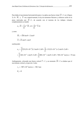 Juan Miquel Canet. Problemas de Estructuras. Cap. 7: Energía de deformación 455 
Para hallar el movimiento horizontal del punto A se aplica una fuerza virtual H  1 en A (figura 
2). Si M f y N son, respectivamente, la ley de momentos flectores y esfuerzos axiles en la 
pieza motivados por H  1, de acuerdo con el teorema de los trabajos virtuales 
complementarios se tendrá 
     
ABC 
nt 
ABC 
f 
nt 
A u H  M ds N ds 
y como 
M f  HR sin  2 sin 
N  H sin  sin 
sustituyendo: 
  
  
2 
  
4 4 
  
u 133,33 10 2 sin 2 d ( 133,33 10 ) 2 sin 2 
d A 
          
2 
    
0 2 
  
  
4 4 4 
   
d d metros mm 
160 10 sin 2 200 10 sin 2 720 10 72 
           
0  
2 
 
    
Análogamente, colocando una fuerza vertical V 1 y un momento M  1 se deduce que el 
movimiento vertical y el giro de A valen 
v metros mm A  987104  98,7 
 0 A  
 