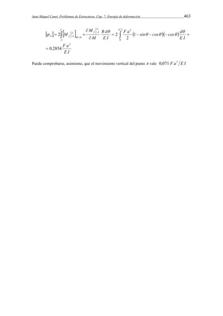 Juan Miquel Canet. Problemas de Estructuras. Cap. 7: Energía de deformación 463 
M 
       
, F a 
E I 
  
F a sin cos cos d 
E I 
R d 
E I 
M 
M 
C 
f A 
C 
A 
M 
C 
A f A 
2 
2 
0 
2 
0 
0 2854 
1 
2 
2 2 
 
     
 
 
     
   
 
 
Puede comprobarse, asimismo, que el movimiento vertical del punto A vale 0,071 F a3 E I 
 