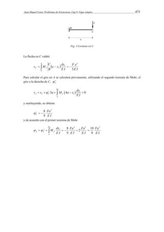 Juan Miquel Canet. Problemas de Estructuras. Cap 9. Vigas simples 473 
Fig. 3 Cortante en C 
La flecha en C valdrá 
a 
a x dx 
B 
       
F a 
C f E I 
E I 
C 
v M 
0 
3 
1 
1 3 
Para calcular el giro en A se calculará previamente, utilizando el segundo teorema de Mohr, el 
giro a la derecha de C,  
C  
v v a M a x dx 
  
4 
       
3 4 1 
0 
1 a 
A C C f 
a 
E I 
y sustituyendo, se obtiene 
Fa 
E I 
    8 
C 
2 
9 
y de acuerdo con el primer teorema de Mohr 
a 
4 2 2 2 
Fa 
Fa 
M dx 
2 10 
  8 
    1 
    
A C f E I 
a 
Fa 
E I 
E I 
E I 
9 
9 
 