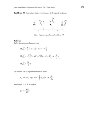 Juan Miquel Canet. Problemas de Estructuras. Cap 9. Vigas simples 474 
Problema 9.5 Determinar el giro en el punto A de la viga de la figura 1 
Fig. 1 Viga correspondiente al problema 9.5 
Solución 
La ley de momentos flectores vale 
M D 
F  a x  
F a F x 3 
3 
3 
1 
     
f C 1 
 
M C 
F x a F F 2 a x F a 2 
x         1 1 
   
 
1 
3 
3 
f B 
M 2F x B 
3 1 
f A  
De acuerdo con el segundo teorema de Mohr: 
a 
3 
v v a M a x dx 
         
D A A f E I 
0 
1 
1 0  3 3 
y dado que  0 A v se obtiene 
Fa 
E I 
A 9 
2 
   
 