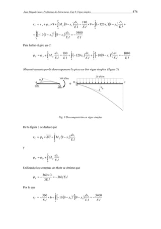 Juan Miquel Canet. Problemas de Estructuras. Cap 9. Vigas simples 476 
x x dx 
v v M x dx 
9 9 180 9 120 9 
     
  
C A A f  
           
9 
     
x x dx 
      
3 
1 
1 
2 
1 
3 
0 
1 
1 1 
1 
1 
10 9 9 5400 
E I E I 
E I 
E I E I 
C 
A 
Para hallar el giro en C: 
C 
dx 
dx 
   M    x          
  1 180 120 10 9 1080 
C A f E I E I 
A 
x dx 
E I 
E I E I 
3 
0 
9 
3 
2 1 
1 
1 
1 
Alternativamente puede descomponerse la pieza en dos vigas simples (figura 3) 
Fig. 3 Descomposición en vigas simples 
De la figura 3 se deduce que 
C 
v BC M x dx1 
      9 
  
1 C B f E I 
B 
y 
C 
  M dx1 
   
C B f E I 
B 
Utilizando los teoremas de Mohr se obtiene que 
E I 
360  
3   
B E I 360 
3 
   
Por lo que 
9 
       x    x  dx 
  
360 6 10 9 9 5400 
3 
1 
1 
2 
1 
E I E I 
E I 
vC 
 