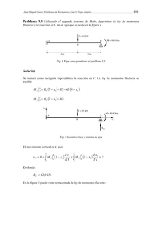 Juan Miquel Canet. Problemas de Estructuras. Cap 9. Vigas simples 481 
Problema 9.9 Utilizando el segundo teorema de Mohr, determinar la ley de momentos 
flectores y la reacción en C en la viga que se acota en la figura 1 
Fig. 1 Viga correspondiente al problema 9.9 
Solución 
Se tomará como incógnita hiperestática la reacción en C. La ley de momentos flectores se 
escribe 
M B 
 R  7  x   80  65  4  
x  f A C 
1 1 M C 
 R 7  x   80 f B 
C 
1 Fig. 2 Isostática base y sistema de ejes 
El movimiento vertical en C vale 
4 
M x d x 
v M x d x C 
            
1 0 7 7 0 
0 
7 
4 
1 
1 
1 
E I 
E I 
f B 
B 
C f A 
De donde: 
R kN C  42,9 
En la figura 3 puede verse representada la ley de momentos flectores 
 