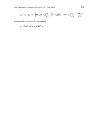 Juan Miquel Canet. Problemas de Estructuras. Cap 9. Vigas simples 490 
5 
x x dx 
v v x x dx A D D  
9 56 9 9 30 10 9 3146,67 
                  
0 
9 
5 
1 
1 
2 
1 
1 
1 1 
E I E I 
E I 
y sustituyendo el producto E I por su valor 
v m cm A  0,031467  3,1467 
 