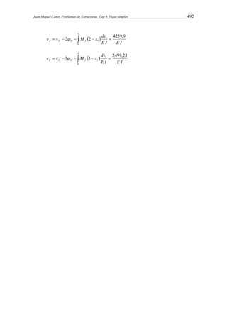 Juan Miquel Canet. Problemas de Estructuras. Cap 9. Vigas simples 492 
2 
v v M x dx A D D f  
2 2 4259,9 
        
0 
1 
1 
E I E I 
3 
v v M x dx B D D f  
3 3 2499,23 
        
0 
1 
1 
E I E I 
 