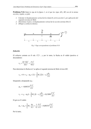 Juan Miquel Canet. Problemas de Estructuras. Cap 9. Vigas simples 496 
Problema 9.16 Dada la viga de la figura 1, en el que las vigas AB y BE son de la misma 
sección y rigidez, se pide: 
1. Calcular el desplazamiento vertical de la rótula B y de la sección C, por aplicación del 
segundo teorema de Mohr. 
2. Determinar el giro y el desplazamiento vertical de la sección extrema libre E. 
3. Dibujar a estima la elástica. 
Fig. 1 Viga correspondiente al problema 9.16 
Solución 
El esfuerzo cortante en B vale F 3 , y por lo tanto, la flecha en B valdrá (positiva si 
descendente): 
  
3 3 3 
v F L B 3 9 
F L 
E I 
  
E I 
Para determinar la flecha en C se aplica el segundo teorema de Mohr al trozo BD: 
D 
v v L M L x dx1 
 0     2    2 
  
1 D B B f E I 
B 
Integrando y despejando B  : 
F L 
E I 
B 
2 
  0,08333 
c 
v v L M L x dx 
        
1  0,13889 
C B B f E I 
B 
F L 
E I 
3 
1 
El giro en D valdrá: 
D 
F L 
M dx 
  1 
     
D B f E I 
B 
F L 
E I 
E I 
2 2 
1 0,08333 
12 
Por lo tanto, 
 