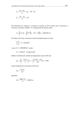Juan Miquel Canet. Problemas de Estructuras. Cap 9. Vigas simples 499 
T  t t x 
  4 35 
   
1    
2 
2 
1 
1 2 
25 
   
 T t t 
1 2 
 
2 2 
Para determinar los esfuerzos, se elimina la coacción en BD de forma que la estructura se 
convierte en isostática. Debido a 1 T el alargamiento de la pieza valdrá 
8 
           
0 
8 
0 
1 
2 
1 
4 
1 1   T dx 10 x 4 35 dx 0,032267 m. 
El esfuerzo axil N que contrarresta el anterior desplazamiento es tal que 
8   0,032267 
 
 
N 
E A 
y como E A  480.000 kN , resulta 
N  1.936 kN compresión 
Debido a la distribución variable de temperaturas el giro de BD vale: 
8  
2  
dx 2  10  
25 dx 
h 
  
   
2 0,08 
   
 
0 
8 
0 
1 
4 
1 
0,5 
T 
BD 
 
 
El giro producido por un momento en BD vale: 
M 
E I 
BD 
8 
  
Igualando: 
 
M 0,08 E I  
100kN m 
8 
 
 