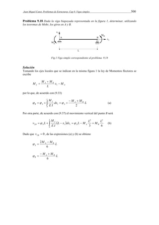 Juan Miquel Canet. Problemas de Estructuras. Cap 9. Vigas simples 500 
Problema 9.18 Dada la viga biapoyada representada en la figura 1, determinar, utilizando 
los teoremas de Mohr, los giros en A y B. 
Fig.1 Viga simple correspondiente al problema 9.18 
Solución 
Tomando los ejes locales que se indican en la misma figura 1 la ley de Momentos flectores se 
escribe 
A 
 
M M M  
 A B 
x M 
f 1 
L 
por lo que, de acuerdo con (9.33) 
dx M M L 
L M 
B A    
   (a) 
E I 
A B 
A 
f 
    
0 
1 2 
Por otra parte, de acuerdo con (9.37) el movimiento vertical del punto B será 
L x dx L M L M L 
  
2 
B A        (b) 
v L B 
3 6 
0 
2 
M 
2 1 1 
E I 
L 
A A 
f 
Dado que 0 2  B v , de las expresiones (a) y (b) se obtiene 
M M L A B 
2  
  
A 6 
M M L A B 
  
  
B 6 
 