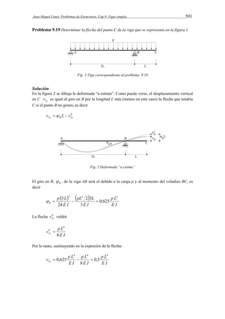 Juan Miquel Canet. Problemas de Estructuras. Cap 9. Vigas simples 501 
Problema 9.19 Determinar la flecha del punto C de la viga que se representa en la figura 1 
Fig. 1 Viga correspondiente al problema 9.19 
Solución 
En la figura 2 se dibuja la deformada “a estima”. Como puede verse, el desplazamiento vertical 
en C c v2 es igual al giro en B por la longitud L más (menos en este caso) la flecha que tendría 
C si el punto B no girara, es decir 
0 
2c B 2c v  L  v 
Fig. 2 Deformada “a estima” 
El giro en B, B  , de la viga AB será el debido a la carga p y al momento del voladizo BC, es 
decir 
    
p L 
E I 
pL L 
  3   
E I 
p L 
E I 
B 
3 2 3 
0,625 
3 
2 3 
24 
La flecha 0 
2c v valdrá 
4 
v p L c 8 
E I 
0 
2  
Por lo tanto, sustituyendo en la expresión de la flecha: 
4 4 4 
p L 
E I 
p L 
 0,625   
0,5 
2 E I 
v p L c 
E I 
8 
 