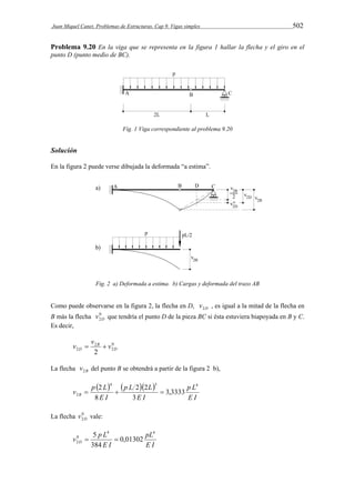 Juan Miquel Canet. Problemas de Estructuras. Cap 9. Vigas simples 502 
Problema 9.20 En la viga que se representa en la figura 1 hallar la flecha y el giro en el 
punto D (punto medio de BC). 
Fig. 1 Viga correspondiente al problema 9.20 
Solución 
En la figura 2 puede verse dibujada la deformada “a estima”. 
Fig. 2 a) Deformada a estima. b) Cargas y deformada del trazo AB 
Como puede observarse en la figura 2, la flecha en D, D v2 , es igual a la mitad de la flecha en 
B más la flecha 0 
2D v que tendría el punto D de la pieza BC si ésta estuviera biapoyada en B y C. 
Es decir, 
0 
2 
v v  2 
B 
 v 
D 2 2 D 
La flecha B v2 del punto B se obtendrá a partir de la figura 2 b), 
     
p L 
E I 
p L L 
 2  2 2 
 
E I 
v p L B 
E I 
4 3 4 
2 3,3333 
3 
8 
La flecha 0 
2D v vale: 
4 4 
pL 
E I 
v p L D 
 5  
0 
2 0,01302 
E I 
384 
 