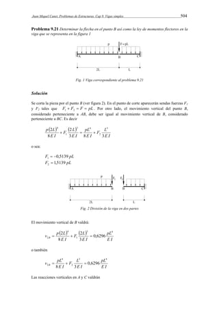 Juan Miquel Canet. Problemas de Estructuras. Cap 9. Vigas simples 504 
Problema 9.21 Determinar la flecha en el punto B así como la ley de momentos flectores en la 
viga que se representa en la figura 1 
Fig. 1 Viga correspondiente al problema 9.21 
Solución 
Se corta la pieza por el punto B (ver figura 2). En el punto de corte aparecerán sendas fuerzas F1 
y F2 tales que F  F  F  pL 1 2 . Por otro lado, el movimiento vertical del punto B, 
considerado perteneciente a AB, debe ser igual al movimiento vertical de B, considerado 
perteneciente a BC. Es decir 
    
F L 
E I 
4 
  pL 
 
E I 
F L 
E I 
p L 
E I 
2 
3 8 3 
8 
2 3 
2 
3 4 
1 
o sea: 
F 0,5139 pL 1   
F 1,5139 pL 2  
Fig. 2 División de la viga en dos partes 
El movimiento vertical de B valdrá: 
    
pL 
E I 
F L 
 2  2 
 
E I 
v p L B 
E I 
3 4 
1 
4 
2 0,6296 
3 
8 
o también 
pL 
E I 
F L 
   
E I 
v pL B 
E I 
3 4 
2 
4 
2 0,6296 
8 3 
Las reacciones verticales en A y C valdrán 
 