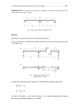 Juan Miquel Canet. Problemas de Estructuras. Cap 9. Vigas simples 506 
Problema 9.22 En la viga que se representa en la figura 1 determinar el giro relativo entre 
ambos labios de la rótula C ,   c  
Fig. 1 Viga correspondiente al problema 9.22 
Solución 
Se abordará la resolución utilizando dos metodologías diferentes: 
Primer procedimiento: Utilizando los teoremas de Mohr. Para ello se corta la pieza por el punto 
C (ver figura 2 a) ). 
Fig. 2 a)Descomposición de la viga 
b)Deformada “a estima” 
A partir de la observación de la figura 2 b) se obtienen las siguientes relaciones: 
      c c c    
v     
2 0 
c 
c 
c L 
El valor de la flecha c v2 así como el del giro  
c  
se obtienen siguiendo los mismos 
pasos que en problemas anteriores, resultando: 
 