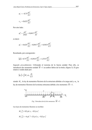 Juan Miquel Canet. Problemas de Estructuras. Cap 9. Vigas simples 507 
pL 
E I 
c 
3 
   0,75 
4 
v pL c 
E I 
2  0,625 
Por otro lado: 
pL 
EI 
pL 
   
EI 
c 
3 3 
0 0,0417 
24 
es decir: 
pL 
E I 
pL 
E I 
PL 
E I 
c 
3 3 3 
   0,625  0,0417  0,5833 
Resultando, por consiguiente: 
  
pL3 3 pL 
3 
E I 
pL 
  0,75  0,5833  1,3333 
E I 
E I 
Segundo procedimiento: Utilizando el teorema de la fuerza unidad. Para ello, se 
introducen dos momentos unidad M  1 en ambos labios de la rótula. (figura 3). El giro 
relativo vendrá dado por: 
M m ds f f c  
    
E I 
siendo f M la ley de momentos flectores de la estructura debidas a la carga real y f m la 
ley de momentos flectores de la misma estructura debida a los momentos M  1. 
Fig. 3 Introducción de dos momentos M  1 
Las leyes de momentos flectores se escriben: 
1 1 M B 0,5 pL x 0,5 p x 
f A   
2 
2 
2 5 , 0 5 , 3 6 x p x L p pL M DB 
f     
1 1 
 