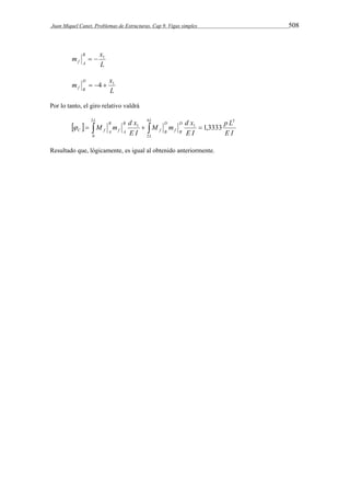 Juan Miquel Canet. Problemas de Estructuras. Cap 9. Vigas simples 508 
m x B 
L 
f A 
  1 
m x D 
L 
f B 
 4  1 
Por lo tanto, el giro relativo valdrá 
L L 
M m d x 
M m d x 
       
L 
D 
f B 
D 
f B 
B 
f A 
B 
p L 
C f A E I 
E I 
E I 
2 
0 
4 
2 
3 
 1 1 1,3333 
Resultado que, lógicamente, es igual al obtenido anteriormente. 
 