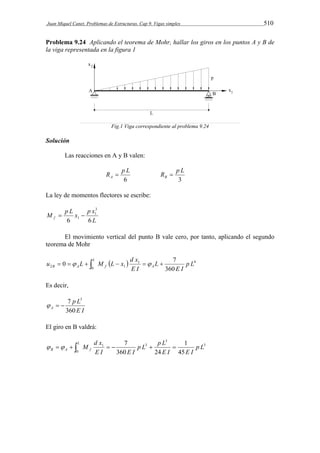 Juan Miquel Canet. Problemas de Estructuras. Cap 9. Vigas simples 510 
Problema 9.24 Aplicando el teorema de Mohr, hallar los giros en los puntos A y B de 
la viga representada en la figura 1 
Fig.1 Viga correspondiente al problema 9.24 
Solución 
Las reacciones en A y B valen: 
R p L A  
6 
R p L B  
3 
La ley de momentos flectores se escribe: 
3 
1 
M p L x p x f 6 6 
L 
1   
El movimiento vertical del punto B vale cero, por tanto, aplicando el segundo 
teorema de Mohr 
u L M L x d x 
0   7 
         L 
B A f A p L 
E I 
L 
E I 
0 
1 4 
2 1 360 
Es decir, 
7 p L 
3 
E I 
   
A 360 
El giro en B valdrá: 
p L p L 
M d x 
  7 
       L 
1 
B A f p L 
E I E I 
E I E I 
0 
3 
3 
1 3 
45 
360 24 
 