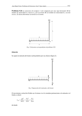 Juan Miquel Canet. Problemas de Estructuras. Cap 9. Vigas simples 512 
Problema 9.26 La estructura de la figura 1 está compuesta por una viga horizontal AB de 
módulo de elasticidad E e inercia I, y por un tirante BC de módulo de elasticidad E y sección 
recta ω. Se desea determinar la tensión en el tirante. 
Fig. 1 Estructura correspondiente al problema 9.26 
Solución 
Se separa la ménsula del tirante sustituyéndolos por sus efectos (figura 2). 
Fig. 2 Separación de la ménsula y del tirante 
El movimiento vertical de B debe ser el mismo si se le considera perteneciente a la ménsula o al 
tirante, es decir: 
T L 
E 
4 3 
T L 
v pL B    
E I 
E I 
8 3 
2 
de donde: 
 