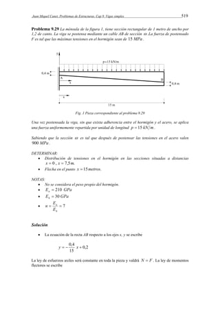Juan Miquel Canet. Problemas de Estructuras. Cap 9. Vigas simples 519 
Problema 9.29 La ménsula de la figura 1, tiene sección rectangular de 1 metro de ancho por 
1,2 de canto. La viga se postensa mediante un cable AB de sección  .La fuerza de postensado 
F es tal que las máximas tensiones en el hormigón sean de 15 MPa . 
Fig. 1 Pieza correspondiente al problema 9.29 
Una vez postensada la viga, sin que exista adherencia entre el hormigón y el acero, se aplica 
una fuerza uniformemente repartida por unidad de longitud p  15 kN m . 
Sabiendo que la sección  es tal que después de postensar las tensiones en el acero valen 
900 MPa . 
DETERMINAR: 
 Distribución de tensiones en el hormigón en las secciones situadas a distancias 
x  0 , x  7,5m. 
 Flecha en el punto x  15metros. 
NOTAS: 
 No se considera el peso propio del hormigón. 
 E GPa a  210 
 E GPa h  30 
   7 
a 
E 
h 
E 
n 
Solución 
 La ecuación de la recta AB respecto a los ejes x, y se escribe 
0,2 
y   0,4 x  
15 
La ley de esfuerzos axiles será constante en toda la pieza y valdrá N  F . La ley de momentos 
flectores se escribe 
 
