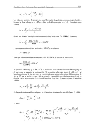 Juan Miquel Canet. Problemas de Estructuras. Cap 9. Vigas simples 520 
 
 
M F y F 0,4 x f 
    0,2 
 
15 
Las máximas tensiones de compresión en el hormigón, después de postensar, se producirán o 
bien en la fibra inferior en x  15m o bien en la fibra superior en x  0. En ambos casos 
valdrán 
  
I 
M x 
F f 0 0,6 1   
    
A 
siendo A el área del hormigón e I el momento de inercia de valor I  0,144m4 . Por tanto: 
F  0,2 F  0,6 
1,6667 F 
1   
0,144 
1,2 
 
    
y como estas tensiones deben ser iguales a 15 MPa , resulta que 
F  9 000kN 
Dado que las tensiones en el acero deben valer 900MPa , la sección de acero valdrá 
  kN  
9 000 cm 
100 2 
900 
MPa 
Al aplicar la sobrecarga p  200 kN m se producirán unas sobretensiones en el hormigón y en 
el acero que se calculan a continuación. Al no existir adherencia entre el cable AB y el 
hormigón, ninguna de las secciones se comportará como una sección mixta. El incremento de 
fuerza F que se producirá en el cable se obtendrá compatibilizando el alargamiento de AB en 
el cable con el alargamiento de AB en el hormigón. Las leyes de momentos en el hormigón 
valdrán 
  
M F 0,4 x p x 2 f 
2 
0,2 15 
    
15 
 
 
  
 
El alargamiento de una fibra cualquiera en el hormigón situada en la recta AB (figura 2) valdrá 
y dx 
M 
d F f 
EI 
dx 
 
AB  
EA 
   
Es decir: 
  
F 0,4 
x p x 
dx F 
M y 
15 15 
   
0,2 1  13,889 5 859,4 
F 
0,4 
  
15 
2 
0,2 15 
15 
1,2 
15 
0 
15 
0 
2 
 
     
 
 
 
 
  
 
 
 
    
 
     
F 
E 
x dx 
E I 
E 
EI 
E A 
h 
h h 
f 
h 
AB 
 