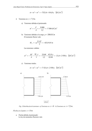 Juan Miquel Canet. Problemas de Estructuras. Cap 9. Vigas simples 522 
   1  2  7521,4  816,9 y kN m2  
 Tensiones en x  7,5m. 
a) Tensiones debidas al pretensado: 
   F     
9 000 kN m 
1 7 500 2 
1,2 
A 
b) Tensiones debidas a la carga p  200 kN m 
El momento flector vale: 
 M   p 7,5  2 
  
421,9 
kN m f 2 
Las tensiones valdrán: 
25,68 y y kN m 
F  f    421,9 
   
M y 
 
2 21,4 2 930  2  
0,144 
1,2 
I 
A 
   
c) Tensiones totales 
  1  2  7 521,4  2 930 y kN m2  
Fig. 3 Distribución de tensiones: a) Tensiones en x  0 b) Tensiones en x  7,5m. 
Flecha en el punto x  15m 
a. Flecha debida al pretensado: 
La ley de momentos flectores vale: 
 