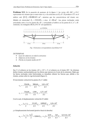 Juan Miquel Canet. Problemas de Estructuras. Cap 9. Vigas simples 528 
Problema 9.31 En la pasarela de peatones de la figura 1, las rectas AD, DD’ y D’A’ 
representan tres tirantes que se unen entre sí y a la estructura en D y D’. El producto E I en el 
tablero vale E I  80.000 kN m2 t   , mientras que las características del tirante son: 
Módulo de elasticidad E GPa C  210 y área A  40cm2 . Las piezas inclinadas están 
articuladas entre sí en los puntos D y D’, y articuladas al tablero en los puntos B, C, C’ y B’. 
Asimismo, los triángulos BCD y B’C’D’ son equiláteros. 
Fig. 1 Estructura correspondiente al problema 9.31 
DETERMINAR: 
 Leyes de esfuerzos en toda la estructura 
 Esfuerzos en los tirantes 
 Flecha en el punto medio de CC’ 
Solución 
Sea T1 el esfuerzo en los tirantes AD y A’D’ y T2 el esfuerzo en el tirante DD’. Se eliminan 
dichos tirantes sustituyéndolos por los efectos que ejercen en el resto de la estructura. Dado que 
las barras inclinadas están biarticuladas es inmediato obtener las fuerzas que, debido a los 
tirantes, actúan sobre la viga horizontal (figura 2). 
El movimiento vertical de los puntos B y C valdrá 
326,96 900,64 1,0110 
E I 
T 
    
E I 
T 
E I 
vB 
6 
1 2 
336,88 1299 1,37 10 
E I 
T 
    
E I 
T 
E I 
vC 
6 
1 2 
Con lo cual, el desplazamiento vertical de D valdrá: 
331,92 1099,82 1,19 10 
E I 
T 
E I 
T 
E I 
v vB vC 
D 
6 
1 2 
2 
 
    
 
 
y el desplazamiento horizontal (positivo hacia la derecha) 
0,866   
8,59 345 0,3118 10 
E I 
T 
E I 
T 
E I 
u v v B D 
v vD 
B D 
6 
1 2 
5 3 
2 
5 
 
     
 
 
 