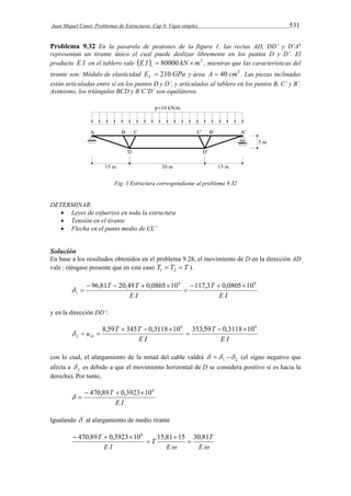 Juan Miquel Canet. Problemas de Estructuras. Cap 9. Vigas simples 531 
Problema 9.32 En la pasarela de peatones de la figura 1, las rectas AD, DD’ y D’A’ 
representan un tirante único el cual puede deslizar libremente en los puntos D y D’. El 
producto E I en el tablero vale E I  80000 kN m2 t   , mientras que las características del 
tirante son: Módulo de elasticidad E GPa C  210 y área A  40 cm2 . Las piezas inclinadas 
están articuladas entre sí en los puntos D y D’, y articuladas al tablero en los puntos B, C’ y B’. 
Asimismo, los triángulos BCD y B’C’D’ son equiláteros. 
Fig. 1 Estructura correspondiente al problema 9.32 
DETERMINAR: 
 Leyes de esfuerzos en toda la estructura 
 Tensión en el tirante 
 Flecha en el punto medio de CC’ 
Solución 
En base a los resultados obtenidos en el problema 9.28, el movimiento de D en la dirección AD 
vale : (téngase presente que en este caso T  T  T 1 2 ). 
T T 6 6 
E I 
T 
E I 
1 
96,81 20,49 0,0805 10 117,3  0,080510 
 
    
  
y en la dirección DD’: 
E I 
T 
u T T D 
E I 
6 6 
2 
8,59 345 0,3118 10 353,59  0,311810 
 
   
   
con lo cual, el alargamiento de la mitad del cable valdrá 1 2    (el signo negativo que 
afecta a 2  es debido a que el movimiento horizontal de D se considera positivo si es hacia la 
derecha). Por tanto, 
 470,89T  0,3923106 
E I 
  
Igualando  al alargamiento de medio tirante 
470,89T 0,3923 106 15,81 15 30,81 
T 
 E 
E 
T 
E I 
 
 
 
   
 