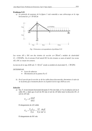 Juan Miquel Canet. Problemas de Estructuras. Cap 9. Vigas simples 533 
Problema 9.33 
a) La pasarela de peatones de la figura 1 está sometida a una sobrecarga en la viga 
horizontal de p  35 kN m 
Fig. 1 Estructura correspondiente al problema 9.33 
Las rectas AD y DG son dos tirantes de sección   20cm2 y módulo de elasticidad 
E GPa t  210 . En el extremo D del mástil DC los dos tirantes se unen al mástil. Las rectas 
AG y DC se cruzan sin cortarse. 
La inercia de la viga AGB vale I  0,1m4 siendo su módulo de elasticidad E GPa v  30 
DETERMINAR: 
 Leyes de esfuerzos 
 Movimientos de los puntos D y G 
b) En el caso de que la sección  de los cables fuera desconocida, determinar el valor de 
 de forma que el momento flector en el punto G de la viga AGB sea cero. 
Solución 
a) Sea  el movimiento horizontal del punto D. Por otro lado, si T es el esfuerzo axil en el 
cable DG, y dado que el axil de DG más el axil de AD debe tener la dirección DC, el 
axil en AD vale 
 
sin 
 
T T sin AD  
El alargamiento de AD valdrá 
 
 
T 
5 sin 
T L   
 AD AD 
AD  E 
 
sin2 
t t 
E 
El alargamiento de DG vale 
 