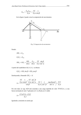 Juan Miquel Canet. Problemas de Estructuras. Cap 9. Vigas simples 534 
T 
5 1 
T L  DG DG 
 
DG E 
   
 
cos 
t t 
E 
En la figura 2 puede verse la composición de movimientos 
Fig. 2 Composición de movimientos 
Siendo: 
AD DD  1 
DG G G  1 2 
 
 
DD  GG  DD   T 
5 sin 
AD 
2 1  E 
 
sin 
 
1 
 3 
sin sin t 
A partir del cuadrilátero GG1 G2 G3 se obtiene 
sin cos 1 2 1 3 G G  GG  GG 
Sustituyendo y llamando   3 GG 
tan sin 
 
  
  
 
5 sin 
2 
E  
T 
5 1 
   
 
5 1 
   
t t 
t t 
E 
T 
E 
T 
E 
T 
37 
sin 
cos 
cos 
sin 
cos 
2 3 
3 
   
  
  
 
  
Por otro lado, la viga AGB está sometida a una carga repartida de valor 35 kN m y a una 
fuerza inclinada de valor T aplicada en G. La flecha en G valdrá 
177.677,5 172 
E I 
T 
v 
  
Igualando y teniendo en cuenta que 
 