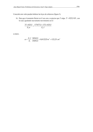Juan Miquel Canet. Problemas de Estructuras. Cap 9. Vigas simples 536 
Conocido este valor pueden hallarse las leyes de esfuerzos (figura 3). 
b) Para que el momento flector en G sea cero, es preciso que T valga: T  825,5 kN , con 
lo cual, igualando nuevamente movimientos en G: 
37 825,5 177677,5 172825,5 
 
 
 
E E I t V 
es decir, 
30543,5 m cm 
0,012225 2 122,25 2 
  V   
35691,5 
E I 
E 
t 
 