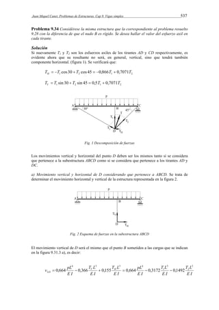 Juan Miquel Canet. Problemas de Estructuras. Cap 9. Vigas simples 537 
Problema 9.34 Considérese la misma estructura que la correspondiente al problema resuelto 
9.28 con la diferencia de que el nudo B es rígido. Se desea hallar el valor del esfuerzo axil en 
cada tirante. 
Solución 
Si nuevamente T1 y T2 son los esfuerzos axiles de los tirantes AD y CD respectivamente, es 
evidente ahora que su resultante no será, en general, vertical, sino que tendrá también 
componente horizontal. (figura 1). Se verificará que: 
1 2 1 2 T T cos30 T cos 45 0,866T 0,7071T H       
1 2 1 2 T T sin 30 T sin 45 0,5T 0,7071T V     
Fig. 1 Descomposición de fuerzas 
Los movimientos vertical y horizontal del punto D deben ser los mismos tanto si se considera 
que pertenece a la subestructura ABCD como si se considera que pertenece a los tirantes AD y 
DC. 
a) Movimiento vertical y horizontal de D considerando que pertenece a ABCD. Se trata de 
determinar el movimiento horizontal y vertical de la estructura representada en la figura 2. 
Fig. 2 Esquema de fuerzas en la subestructura ABCD 
El movimiento vertical de D será el mismo que el punto B sometidos a las cargas que se indican 
en la figura 9.31.3 a), es decir: 
T L 
E I 
T L 
E I 
pL 
E I 
T L 
v pL V H 
E I 
T L 
E I 
E I 
D 
3 
2 
3 
1 
4 3 3 4 
2  0,664  0,366  0,155  0,664  0,3172  0,1492 
 