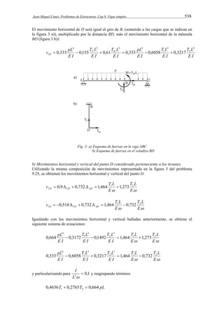 Juan Miquel Canet. Problemas de Estructuras. Cap 9. Vigas simples 538 
El movimiento horizontal de D será igual al giro de B, (sometido a las cargas que se indican en 
la figura 3 a)), multiplicado por la distancia BD, más el movimiento horizontal de la ménsula 
BD (figura 3 b)): 
T L 
E I 
T L 
E I 
pL 
E I 
T L 
v pL V H 
D 
E I 
T L 
E I 
E I 
3 
2 
3 
1 
4 3 3 4 
1  0,333  0,155  0,61  0,333  0,6058  0,3217 
Fig. 3: a) Esquema de fuerzas en la viga ABC 
b) Esquema de fuerzas en el voladizo BD 
b) Movimientos horizontal y vertical del punto D considerado perteneciente a los tirantes 
Utilizando la misma composición de movimientos representada en la figura 3 del problema 
9.25, se obtienen los movimientos horizontal y vertical del punto D. 
T L 
v T L D CD AD 
2  0,9  0,732  1,464 1,273 
1 2 
 E 
E 
T L 
v T L D CD AD 
1  0,518  0,732  1,464  0,732 
1 2 
 E 
E 
Igualando con los movimientos horizontal y vertical halladas anteriormente, se obtiene el 
siguiente sistema de ecuaciones: 
T L 
T L 
pL 1 2 
 E 
E 
T L 
E I 
T L 
E I 
E I 
3 
2 
3 
1 
4 
0,664  0,3172  0,1492  1,464 1,273 
T L 
T L 
pL 1 2 
 E 
E 
T L 
E I 
T L 
E I 
E I 
3 
2 
3 
1 
4 
0,333  0,6058  0,3217  1,464  0,732 
I 
y particularizando para 0,1 2  
L  
y reagrupando términos 
0,4636T 0,2765T 0,664 pL 1 2   
 
