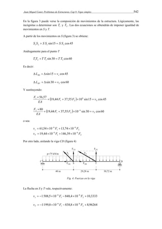 Juan Miquel Canet. Problemas de Estructuras. Cap 9. Vigas simples 542 
En la figura 3 puede verse la composición de movimientos de la estructura. Lógicamente, las 
incógnitas a determinar son 1 T y 2 T . Las dos ecuaciones se obtendrán de imponer igualdad de 
movimientos en S y T. 
A partir de los movimientos en S (figura 3) se obtiene: 
sin15 cos 45 1 2 1 3 S S  S S  S S 
Análogamente para el punto T 
sin 30 cos60 1 2 1 3 T T  T T  T T 
Es decir: 
sin15 cos 45 BS s  L    v 
sin 30 cos60 BT T  L    v 
Y sustituyendo: 
F     
56,57 19,44 37,55  106 sin15 cos 45 
1 2 
1 
S F F v 
 
EA 
F     
80 19,44 37,55  10 6 sin 30 cos60 
  
1 2 
2 
T F F v 
EA 
o sea: 
v 61,54 10 6 F 13,74 10 F s 
2 
6 
      
1 
v 19,44 10 6 F 146,39 10 F T 
2 
6 
      
1 
Por otro lado, aislando la viga CD (figura 4) 
Fig. 4. Fuerzas en la viga 
La flecha en S y T vale, respectivamente: 
v    6 F    6 
F  s 
1 508,5 10 848,4 10 10,3333 1 
2 
v    6 F    6 
F  T 
1199,8 10 838,8 10 8,96264 1 
2 
 