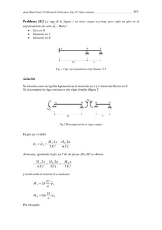Juan Miquel Canet. Problemas de Estructuras. Cap 10: Vigas continuas 559 
Problema 10.2 La viga de la figura 1 no tiene cargas externas, pero sufre un giro en el 
empotramiento de valor A  . Hallar: 
 Giro en B 
 Momento en A 
 Momento en B 
Fig. 1 Viga correspondiente al problema 10.2 
Solución 
Se tomarán como incógnitas hiperestáticas el momento en A y el momento flector en B. 
Se descompone la viga continua en dos vigas simples (figura 2) 
Fig.2 Descomposición en vigas simples 
El giro en A valdrá 
M a A B 
M a 
E I 
2     
A A E I 
6 
2 
3 
Asimismo, igualando el giro en B de las piezas AB y BC se obtiene: 
M a A B B 
M a 
E I 
M a 
2 2 
    
E I 
E I 
3 3 
6 
y resolviendo el sistema de ecuaciones: 
M  1,8 EI  
A a A 
M  0,6 EI  
B a A 
Por otra parte, 
 