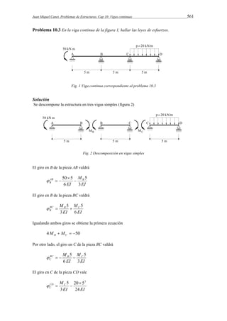Juan Miquel Canet. Problemas de Estructuras. Cap 10: Vigas continuas 561 
Problema 10.3 En la viga continua de la figura 1, hallar las leyes de esfuerzos. 
Fig. 1 Viga continua correspondiente al problema 10.3 
Solución 
Se descompone la estructura en tres vigas simples (figura 2) 
Fig. 2 Descomposición en vigas simples 
El giro en B de la pieza AB valdrá 
M 
50 5  
AB B 
B 3 
EI 
EI 
5 
6 
 
   
El giro en B de la pieza BC valdrá 
M 
M BC B C 
B 6 
EI 
5    
EI 
5 
3 
Igualando ambos giros se obtiene la primera ecuación 
4   50 B C M M 
Por otro lado, el giro en C de la pieza BC valdrá 
M 
M BC B C 
C 3 
EI 
5     
EI 
5 
6 
El giro en C de la pieza CD vale 
MCD C 
C 24 
20 5 
EI EI 
3 
5  3 
   
 